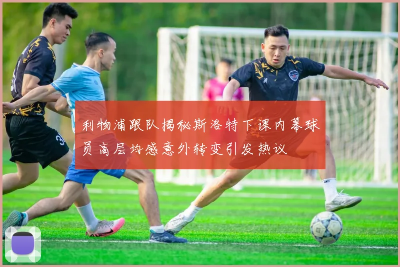 利物浦跟队揭秘斯洛特下课内幕球员高层均感意外转变引发热议